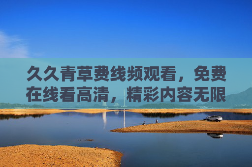 久久青草费线频观看，免费在线看高清，精彩内容无限解锁，久久青草免费高清在线看，精彩内容无限解锁