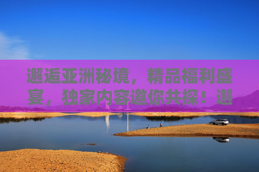 邂逅亚洲秘境，精品福利盛宴，独家内容邀你共探！邂逅亚洲秘境，独家福利盛宴邀你共探