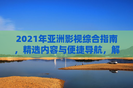 2021年亚洲影视综合指南，精选内容与便捷导航，解锁多元视听盛宴，2021亚洲影视综合指南，解锁多元视听盛宴