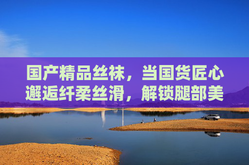 国产精品丝袜，当国货匠心邂逅纤柔丝滑，解锁腿部美感的N种穿搭，国产精品丝袜，国货匠心邂逅纤柔丝滑，解锁腿部N种美感穿搭