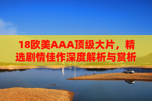 18欧美AAA顶级大片，精选剧情佳作深度解析与赏析指南，精选18部欧美AAA顶级剧情大片，深度解析与赏析指南