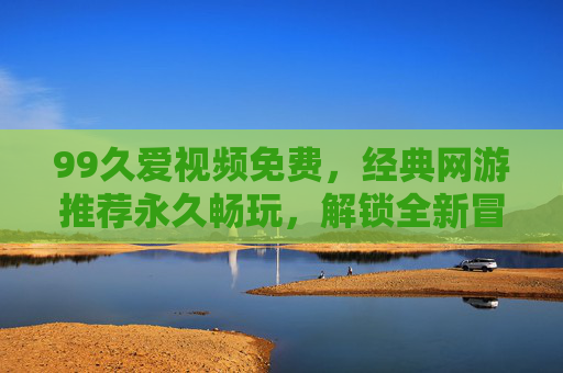 99久爱视频免费，经典网游推荐永久畅玩，解锁全新冒险体验，99久爱视频，免费畅玩经典网游，解锁全新冒险