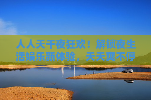 人人天干夜狂欢！解锁夜生活娱乐新体验，天天爽不停！解锁夜生活狂欢新体验，天天爽不停！