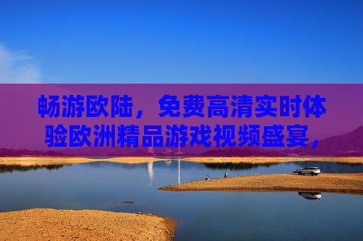 畅游欧陆，免费高清实时体验欧洲精品游戏视频盛宴，免费高清实时畅游欧洲精品游戏视频盛宴