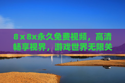 8ⅹ8x永久免费视频，高清畅享视界，游戏世界无限关卡永久免费体验，8ⅹ8x永久免费高清视频与无限关卡游戏畅享