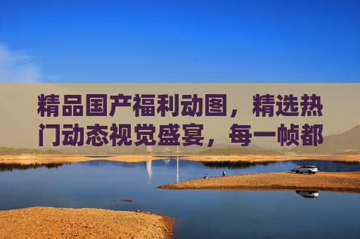 精品国产福利动图，精选热门动态视觉盛宴，每一帧都是不容错过的精彩瞬间，国产福利动图，精选动态视觉盛宴，帧帧精彩瞬间