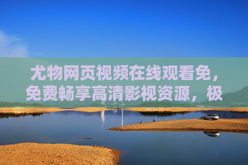 尤物网页视频在线观看免，免费畅享高清影视资源，极致视听盛宴触手可及，尤物免费高清影视在线观看，极致视听盛宴触手可及