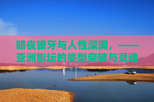 暗夜獠牙与人性深渊，——亚洲影坛的类型突破与灵魂叩问，暗夜獠牙与人性深渊，亚洲影坛的类型突破与灵魂叩问