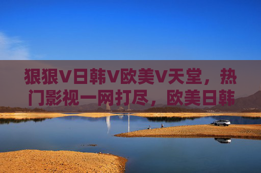 狠狠V日韩V欧美V天堂，热门影视一网打尽，欧美日韩精品海量在线畅享，日韩欧美热门影视一网打尽，海量畅享