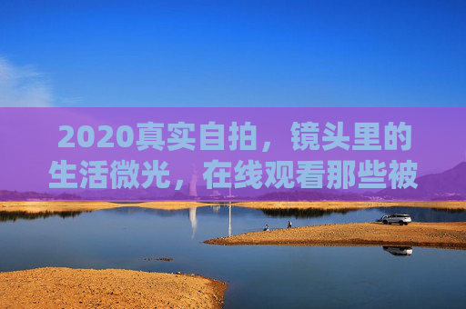 2020真实自拍，镜头里的生活微光，在线观看那些被珍藏的瞬间，2020，镜头里的珍藏微光