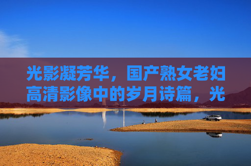 光影凝芳华，国产熟女老妇高清影像中的岁月诗篇，光影凝芳华，国产熟女老妇高清岁月诗篇