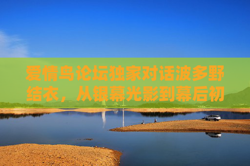 爱情鸟论坛独家对话波多野结衣，从银幕光影到幕后初心，探寻演艺人生的真实温度，独家对话波多野结衣，从银幕光影到幕后初心，演艺人生真实温度