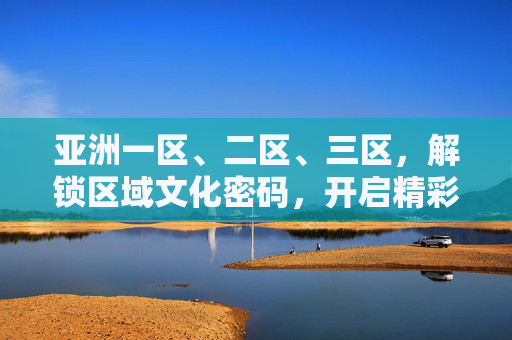 亚洲一区、二区、三区，解锁区域文化密码，开启精彩探索之旅，探索亚洲三区，解锁文化密码之旅