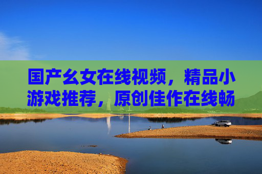 国产幺女在线视频，精品小游戏推荐，原创佳作在线畅玩超便捷，国产原创幺女视频与精品小游戏，在线畅玩超便捷