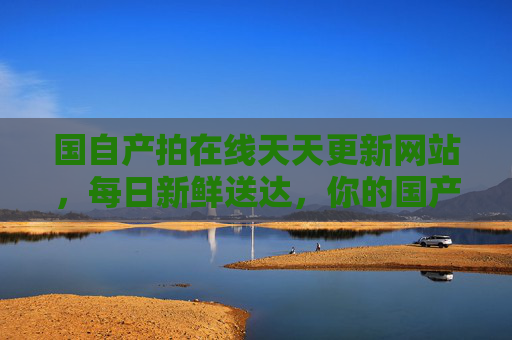 国自产拍在线天天更新网站，每日新鲜送达，你的国产影视片单永不剧荒，国产影视天天更新，在线片单永不剧荒