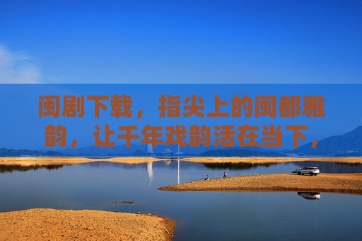 闽剧下载，指尖上的闽都雅韵，让千年戏韵活在当下，闽剧下载，指尖上的千年戏韵