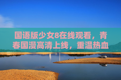 国语版少女8在线观看，青春国漫高清上线，重温热血与成长时光！国语版少女8，青春国漫热血成长在线重温