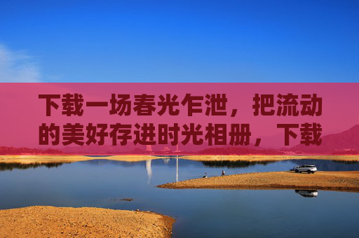 下载一场春光乍泄，把流动的美好存进时光相册，下载流动春光乍泄，存入时光相册