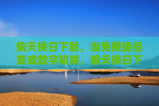 偷天换日下载，当免费捷径变成数字陷阱，偷天换日下载，免费捷径沦为数字陷阱