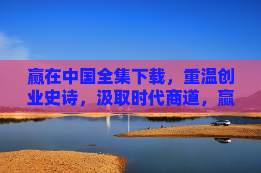 赢在中国全集下载，重温创业史诗，汲取时代商道，赢在中国全集下载，重温创业史诗，汲取时代商道