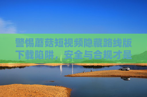 警惕蘑菇短视频隐藏路线版下载陷阱，安全与合规才是短视频体验的正道，警惕蘑菇短视频隐藏路线版下载陷阱，安全合规方为正道