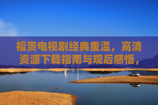 福贵电视剧经典重温，高清资源下载指南与观后感悟，福贵经典重温，高清资源下载与观后感悟