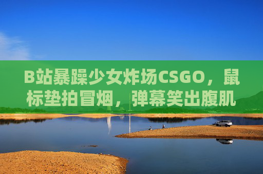 B站暴躁少女炸场CSGO，鼠标垫拍冒烟，弹幕笑出腹肌！B站暴躁少女CSGO炸场，鼠标垫拍冒烟弹幕笑出腹肌