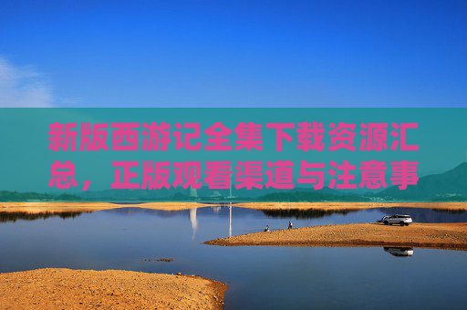 新版西游记全集下载资源汇总，正版观看渠道与注意事项，新版西游记全集资源汇总，正版观看渠道与注意事项