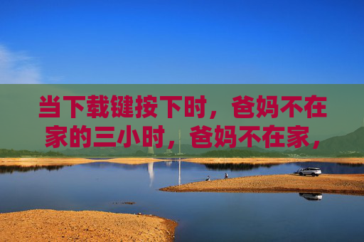 当下载键按下时，爸妈不在家的三小时，爸妈不在家，下载键按下的三小时