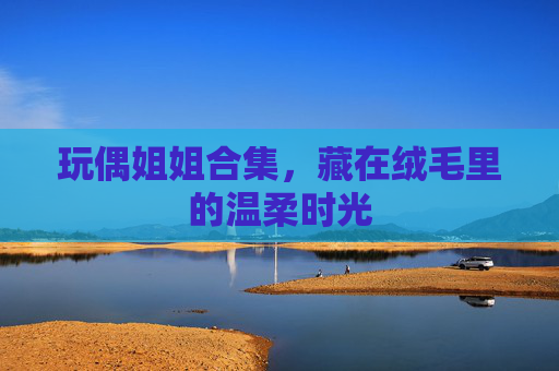 玩偶姐姐合集，藏在绒毛里的温柔时光