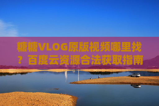 糖糖VLOG原版视频哪里找？百度云资源合法获取指南，糖糖VLOG原版视频百度云合法获取指南
