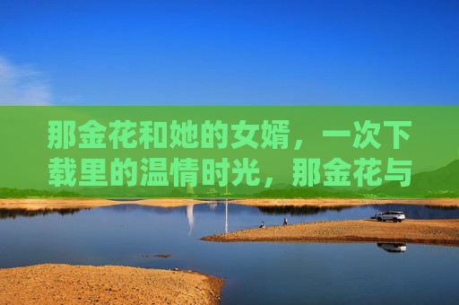 那金花和她的女婿，一次下载里的温情时光，那金花与女婿，下载里的温情时光