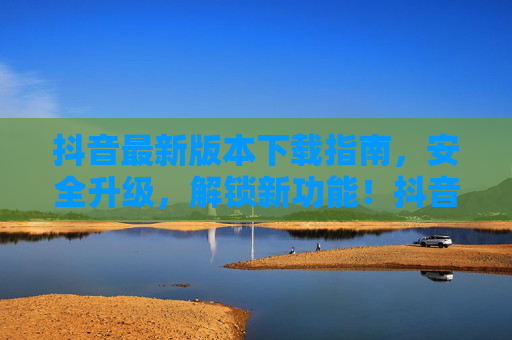 抖音最新版本下载指南，安全升级，解锁新功能！抖音最新版下载指南，安全升级解锁新功能