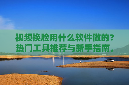 视频换脸用什么软件做的？热门工具推荐与新手指南，视频换脸软件推荐，热门工具与新手指南