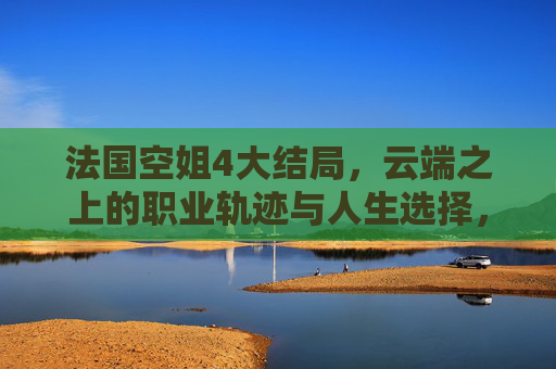 法国空姐4大结局，云端之上的职业轨迹与人生选择，法国空姐4大结局，云端职业轨迹与人生选择