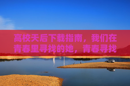 高校天后下载指南，我们在青春里寻找的她，青春寻找她，高校天后下载指南
