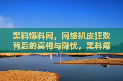 黑料爆料网，网络扒皮狂欢背后的真相与隐忧，黑料爆料网，扒皮狂欢背后的真相与隐忧