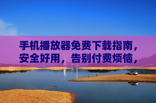 手机播放器免费下载指南，安全好用，告别付费烦恼，手机播放器免费下载指南，安全好用，告别付费