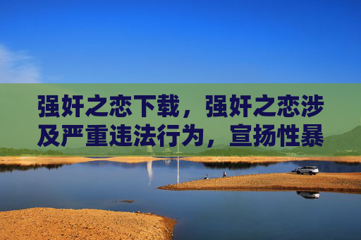 强奸之恋下载，强奸之恋涉及严重违法行为，宣扬性暴力内容违反我国法律法规，坚决抵制任何形式的性暴力传播和美化。请遵守法律，尊重他人权利，远离不良信息。