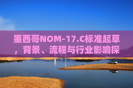 墨西哥NOM-17.C标准起草，背景、流程与行业影响探析，墨西哥NOM-17.C标准起草，背景、流程与行业影响探析