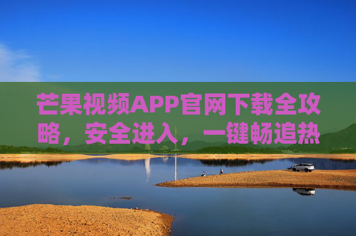 芒果视频APP官网下载全攻略，安全进入，一键畅追热门剧集综艺，芒果视频APP官网下载全攻略，安全进入，一键畅追热门剧集综艺