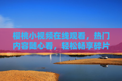 樱桃小视频在线观看，热门内容随心看，轻松畅享碎片时光，樱桃小视频，热门随心看，畅享碎片时光