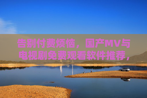 告别付费烦恼，国产MV与电视剧免费观看软件推荐，轻松追剧听歌，告别付费烦恼，轻松追剧听歌，国产MV与电视剧免费观看软件推荐