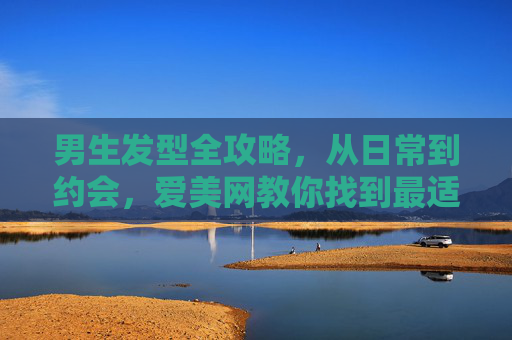 男生发型全攻略，从日常到约会，爱美网教你找到最适合你的发型！男生发型全攻略，从日常到约会，教你找到最适合你的发型