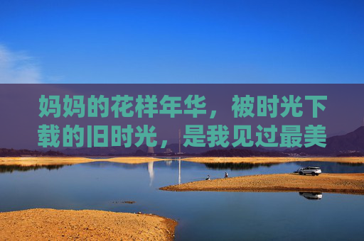 妈妈的花样年华，被时光下载的旧时光，是我见过最美的诗，妈妈的时光诗行