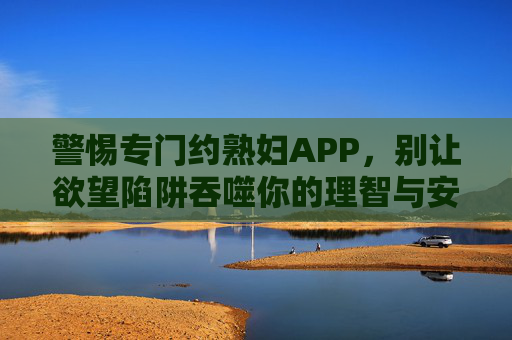 警惕专门约熟妇APP，别让欲望陷阱吞噬你的理智与安全，警惕约熟妇APP，莫让欲望陷阱吞噬理智与安全