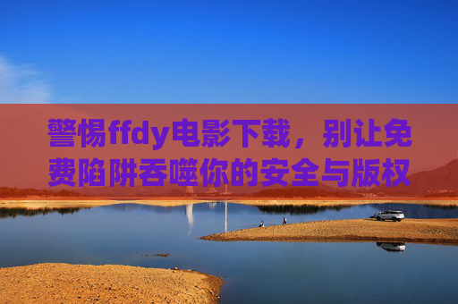 警惕ffdy电影下载，别让免费陷阱吞噬你的安全与版权意识，警惕ffdy电影下载，别让免费陷阱吞噬安全与版权意识