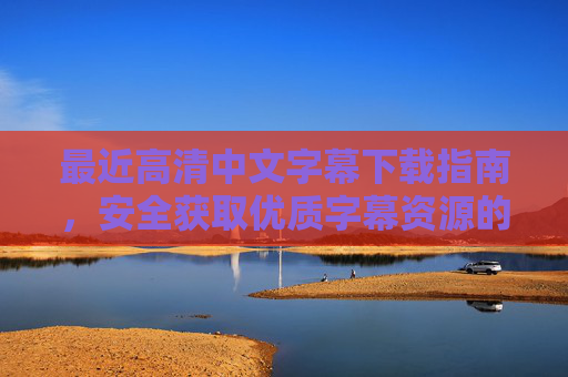 最近高清中文字幕下载指南，安全获取优质字幕资源的实用方法，安全获取高清中文字幕，优质字幕下载实用指南