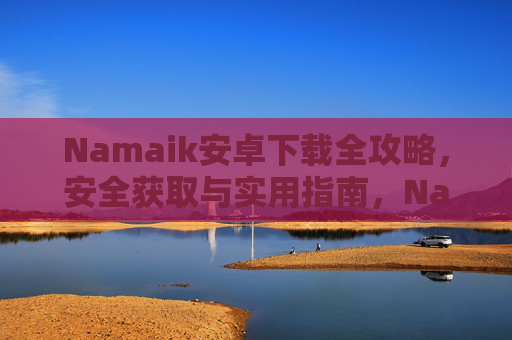 Namaik安卓下载全攻略，安全获取与实用指南，Namaik安卓下载全攻略，安全获取与实用指南