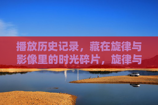 播放历史记录，藏在旋律与影像里的时光碎片，旋律与影像里的时光碎片